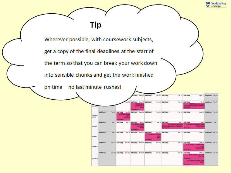 Wherever possible, with coursework subjects, get a copy of the final deadlines at the start of the term so that you can break your work down into sensible chunks and get the work finished on time – no last minute rushes!